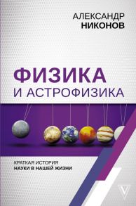 Физика и астрофизика: краткая история науки в нашей жизни - Никонов Александр Петрович