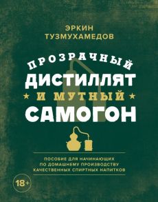 Прозрачный дистиллят и мутный самогон. Пособие для начинающих по домашнему производству качественных спиртных напитков - Тузмухамедов Эркин