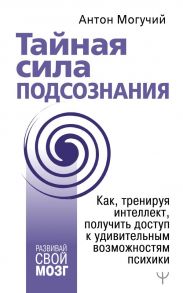 Тайная сила подсознания. Как, тренируя интеллект, получить доступ к удивительным возможностям психики - Могучий Антон