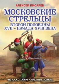 Московские стрельцы второй половины XVII – начала XVIII в. «Из самопалов стрелять ловки» - Писарев Алексей Евгеньевич