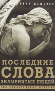Душенко К. Последние слова знаменитых людей 500 удивительных историй