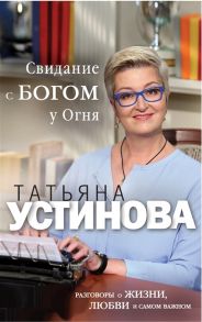 Устинова Т. Свидание с Богом у Огня Разговоры о жизни любви и самом важном