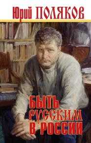 Поляков Ю. Быть русским в России Сборник статей и эссе