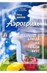 Аэрогриль: блюда на любой вкус / Шилов Петр Семенович