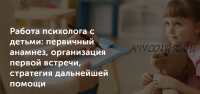 Работа психолога с детьми: первичный анамнез, организация первой встречи, стратегия дальнейшей помощи (Татьяна Могильникова)