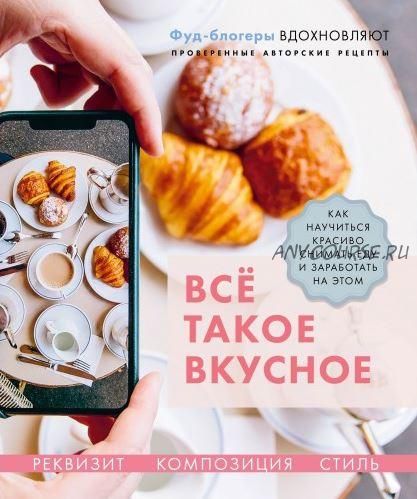 Всё такое вкусное. Как научиться красиво снимать еду и заработать на этом (Валерия Каширская, Полина Льдокова, Наталья Корнеева)