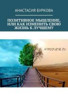 Позитивное мышление, или Как изменить свою жизнь к лучшему (Анастасия Буркова)