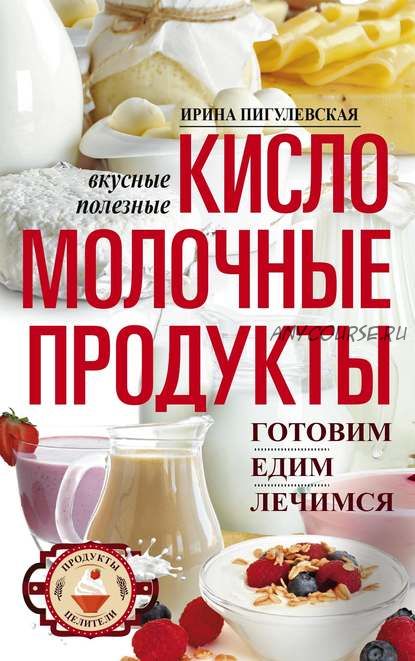 Кисломолочные продукты вкусные, целебные. Готовим, едим, лечимся (Ирина Пигулевская)