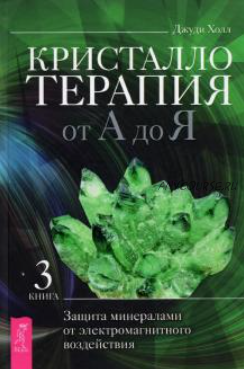 Кристаллотерапия от А до Я. Защита минералами от электромагнитного воздействия. Книга 3 (Джуди Холл)